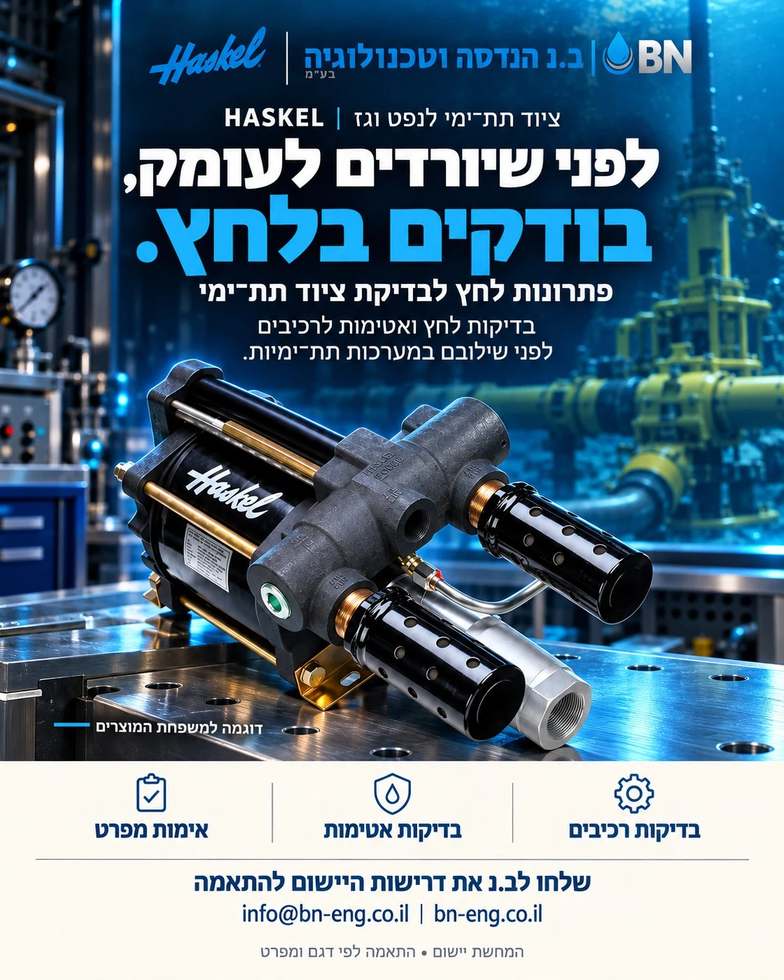 מודעת ב.נ ו־Haskel בנושא ציוד תת־ימי לנפט וגז. לפני שיורדים לעומק, בודקים בלחץ. פתרונות לחץ לבדיקת ציוד תת־ימי. בדיקות לחץ ואטימות לרכיבים לפני שילובם במערכות תת־ימיות. המחשת יישום; התאמה לפי דגם ומפרט.